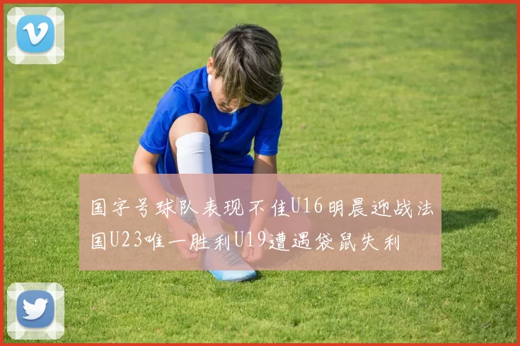 国字号球队表现不佳U16明晨迎战法国U23唯一胜利U19遭遇袋鼠失利