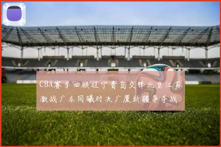CBA赛季回顾辽宁青岛交锋北京江苏激战广东同曦对决广厦新疆争夺战精彩纷呈