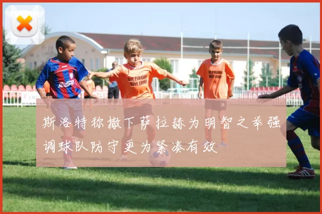 斯洛特称撤下萨拉赫为明智之举强调球队防守更为紧凑有效