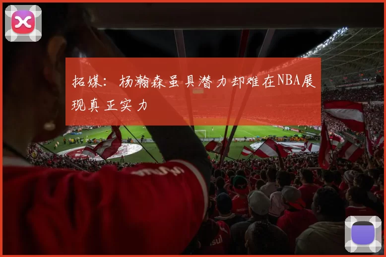 拓媒：杨瀚森虽具潜力却难在NBA展现真正实力