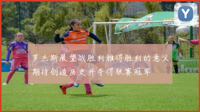 罗杰斯展望战胜利雅得胜利的意义期待创造历史并夺得联赛冠军