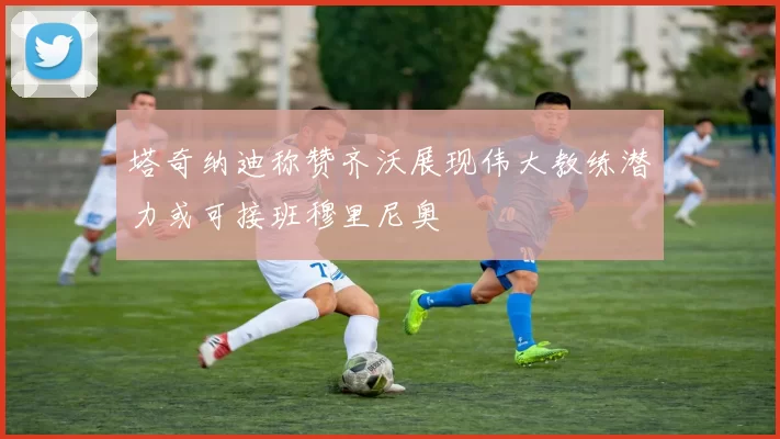 塔奇纳迪称赞齐沃展现伟大教练潜力或可接班穆里尼奥