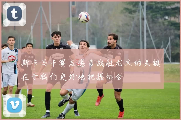 斯卡马卡赛后感言战胜尤文的关键在于我们更好地把握机会