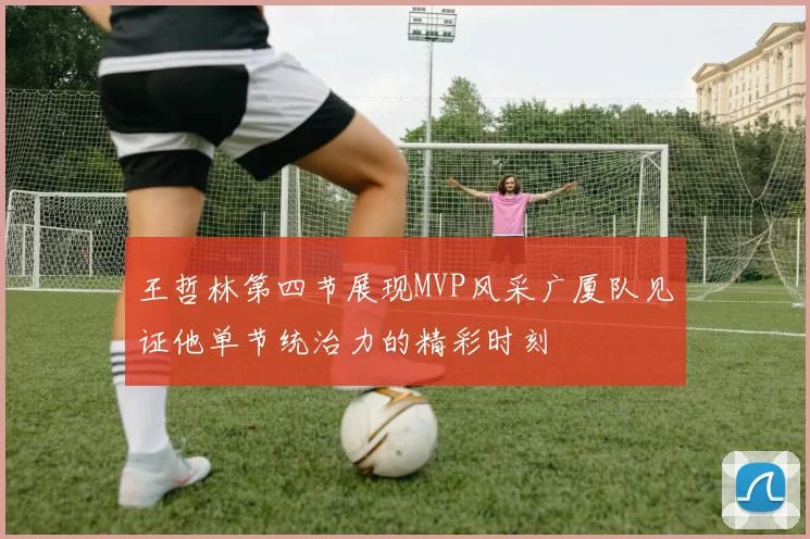王哲林第四节展现MVP风采广厦队见证他单节统治力的精彩时刻