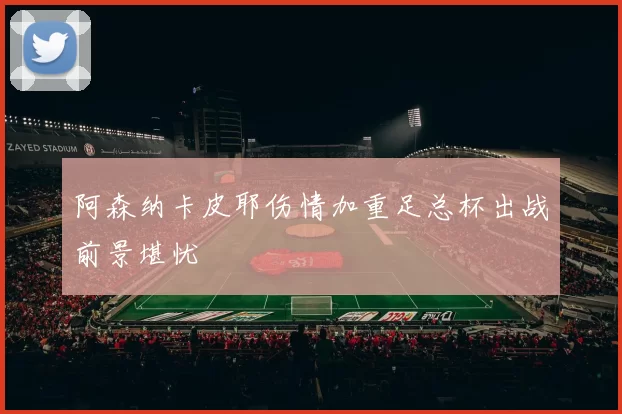 阿森纳卡皮耶伤情加重足总杯出战前景堪忧