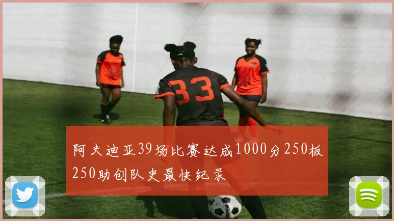 阿夫迪亚39场比赛达成1000分250板250助创队史最快纪录