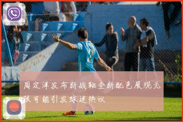 周定洋发布新战靴全新配色展现无限可能引发球迷热议