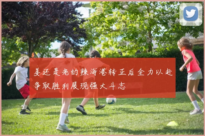 姜还是老的辣海港转正后全力以赴争取胜利展现强大斗志