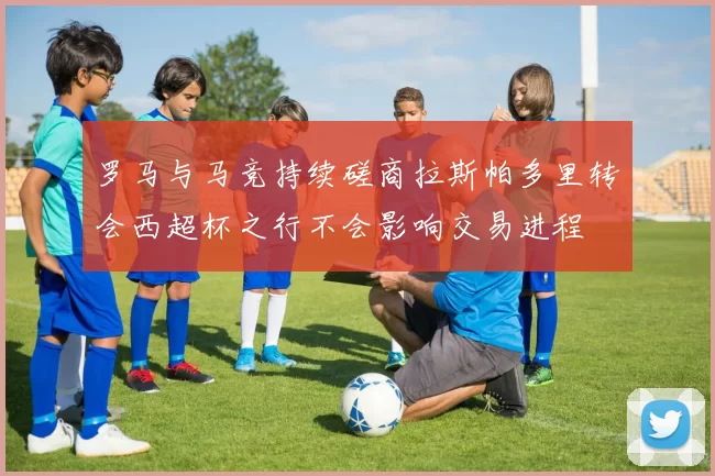 罗马与马竞持续磋商拉斯帕多里转会西超杯之行不会影响交易进程