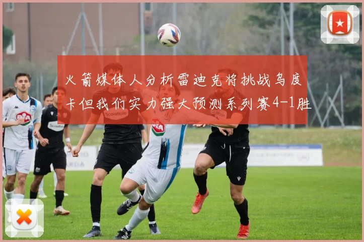 火箭媒体人分析雷迪克将挑战乌度卡但我们实力强大预测系列赛4-1胜出