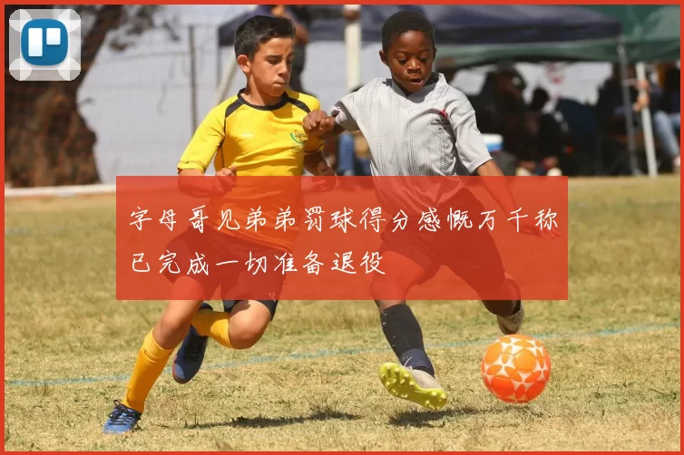 字母哥见弟弟罚球得分感慨万千称已完成一切准备退役