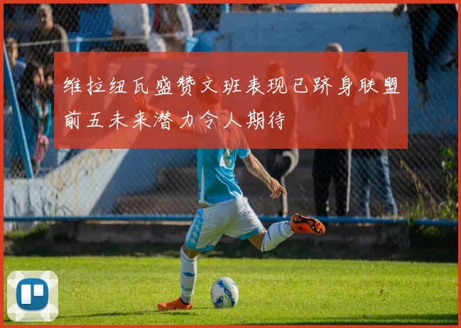 维拉纽瓦盛赞文班表现已跻身联盟前五未来潜力令人期待