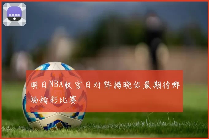 明日NBA收官日对阵揭晓你最期待哪场精彩比赛