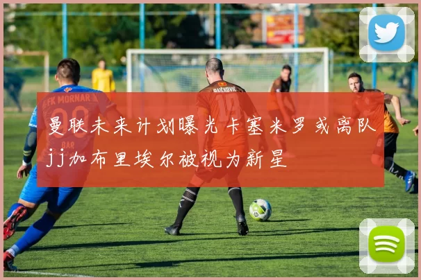 曼联未来计划曝光卡塞米罗或离队jj加布里埃尔被视为新星