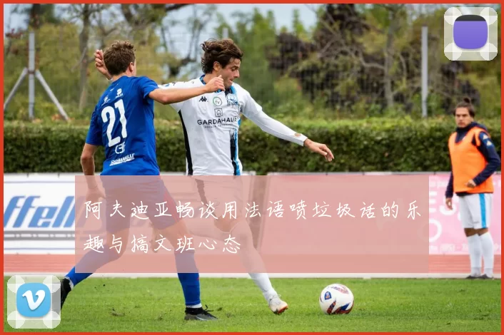 阿夫迪亚畅谈用法语喷垃圾话的乐趣与搞文班心态
