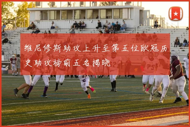 维尼修斯助攻上升至第五位欧冠历史助攻榜前五名揭晓