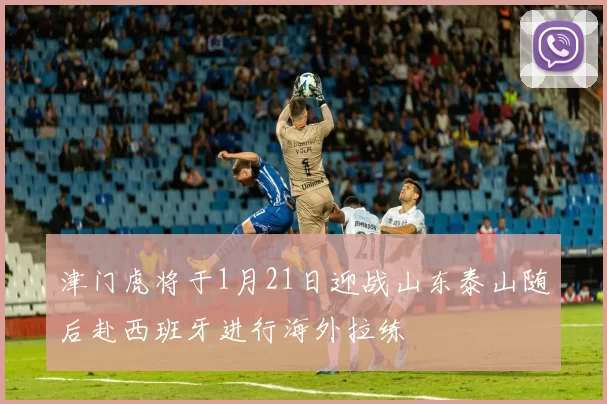 津门虎将于1月21日迎战山东泰山随后赴西班牙进行海外拉练