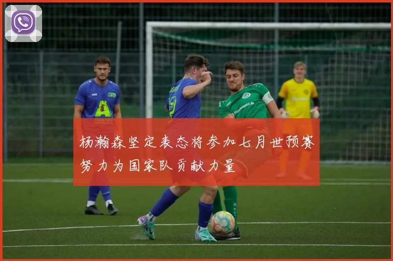 杨瀚森坚定表态将参加七月世预赛努力为国家队贡献力量